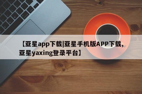 亚星手机版 亚星代理合作-会员开户【亚星app下载|亚星手机版APP下载,亚星yaxing登录平台】