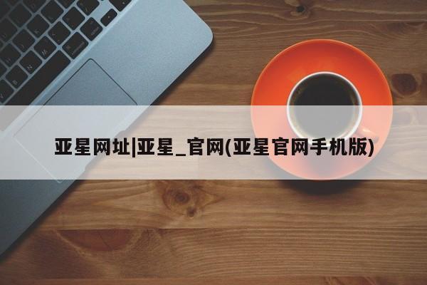 亚星手机版 亚星代理合作-会员开户亚星网址|亚星_官网(亚星官网手机版)