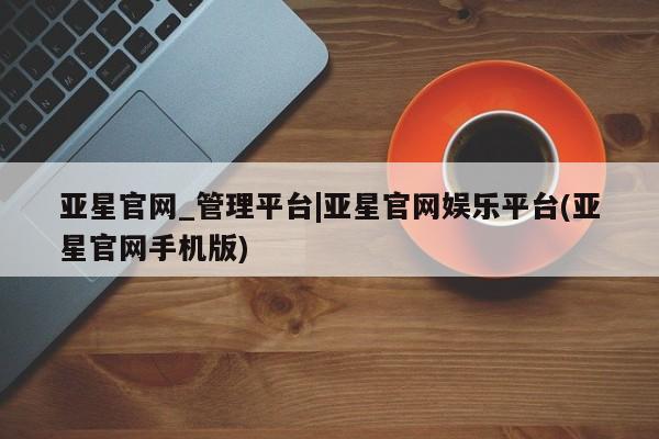 亚星手机版 亚星代理合作-会员开户亚星官网_管理平台|亚星官网娱乐平台(亚星官网手机版)