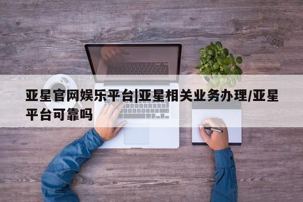 亚星手机版 亚星代理合作-会员开户亚星官网娱乐平台|亚星相关业务办理/亚星平台可靠吗