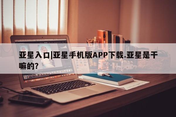 亚星手机版 亚星代理合作-会员开户亚星入口|亚星手机版APP下载.亚星是干嘛的？