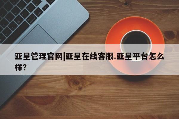 亚星手机版 亚星代理合作-会员开户亚星管理官网|亚星在线客服.亚星平台怎么样？