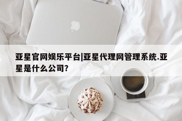 亚星手机版 亚星代理合作-会员开户亚星官网娱乐平台|亚星代理网管理系统.亚星是什么公司？