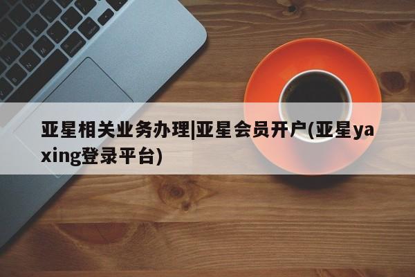亚星手机版 亚星代理合作-会员开户亚星相关业务办理|亚星会员开户(亚星yaxing登录平台)