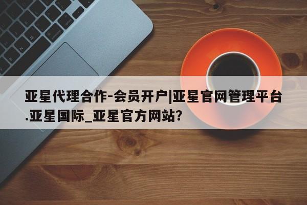 亚星手机版 亚星代理合作-会员开户亚星代理合作-会员开户|亚星官网管理平台.亚星国际_亚星官方网站？
