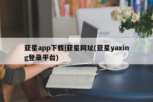 亚星手机版 亚星代理合作-会员开户亚星app下载|亚星网址(亚星yaxing登录平台)