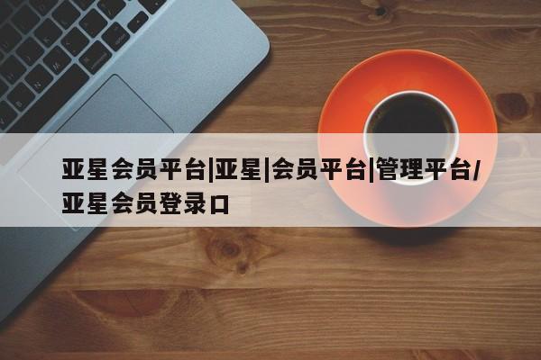 亚星手机版 亚星代理合作-会员开户亚星会员平台|亚星|会员平台|管理平台/亚星会员登录口